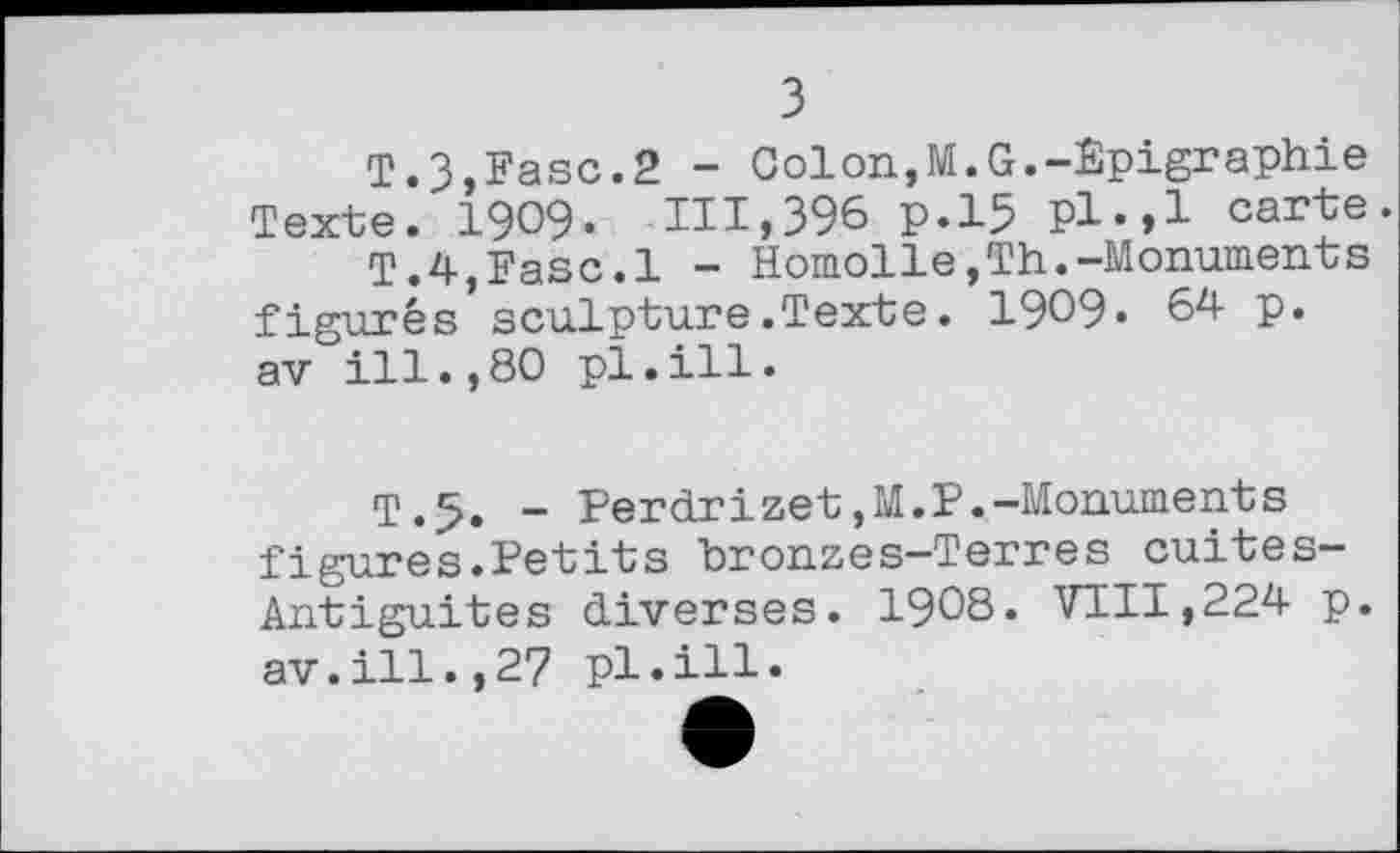 ﻿з
T.З,Fase.2 - Colon,M.G.-Êpigraphie Texte. 1909« ITT,396 р.15 pl.,1 carte.
T.4,Fase.1 - Homolle,Th.-Monuments figurés sculpture.Texte. 1909« 64 p. av ill.,80 pl.ill.
T.5. - Perdrizet,M.P.-Monuments figures.Petits bronzes-Terres cuites-Antiguites diverses. 1908. VTII,224 p. av.ill.,27 pl.ill.